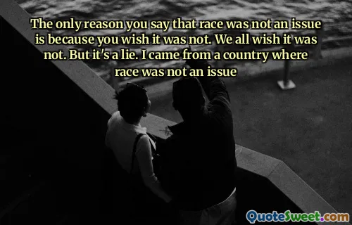 The only reason you say that race was not an issue is because you wish it was not. We all wish it was not. But it's a lie. I came from a country where race was not an issue