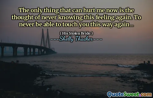 The only thing that can hurt me now is the thought of never knowing this feeling again. To never be able to touch you this way again...