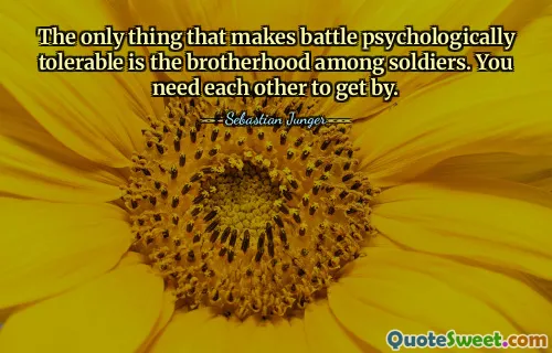 The only thing that makes battle psychologically tolerable is the brotherhood among soldiers. You need each other to get by.