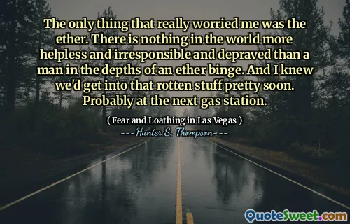 The only thing that really worried me was the ether. There is nothing in the world more helpless and irresponsible and depraved than a man in the depths of an ether binge. And I knew we'd get into that rotten stuff pretty soon. Probably at the next gas station.