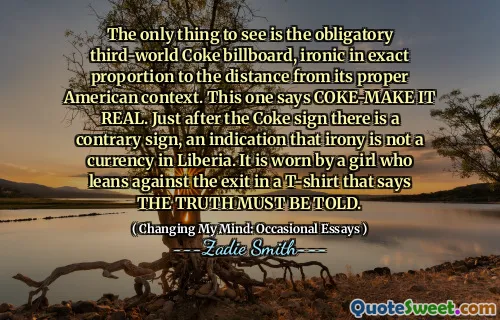 The only thing to see is the obligatory third-world Coke billboard, ironic in exact proportion to the distance from its proper American context. This one says COKE-MAKE IT REAL. Just after the Coke sign there is a contrary sign, an indication that irony is not a currency in Liberia. It is worn by a girl who leans against the exit in a T-shirt that says THE TRUTH MUST BE TOLD.