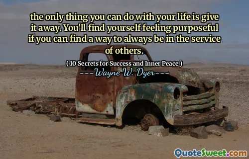 the only thing you can do with your life is give it away. You'll find yourself feeling purposeful if you can find a way to always be in the service of others.