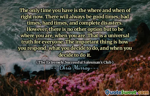 The only time you have is the where and when of right now. There will always be good times, bad times, hard times, and complete disasters. However, there is no other option but to be where you are, when you are. That is a universal truth for everyone. The important thing is how you respond, what you decide to do, and when you decide to do it.