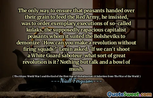 The only way to ensure that peasants handed over their grain to feed the Red Army, he insisted, was to order exemplary executions of so-called kulaks, the supposedly rapacious capitalist peasants whom it suited the Bolsheviks to demonize. 'How can you make a revolution without firing squads?' Lenin asked. 'If we can't shoot a White Guard saboteur, what sort of great revolution is it? Nothing but talk and a bowl of mush.