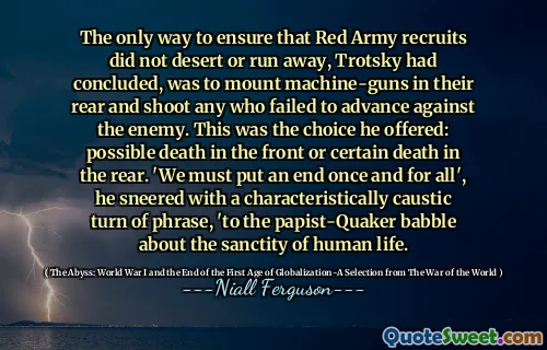 The only way to ensure that Red Army recruits did not desert or run away, Trotsky had concluded, was to mount machine-guns in their rear and shoot any who failed to advance against the enemy. This was the choice he offered: possible death in the front or certain death in the rear. 'We must put an end once and for all', he sneered with a characteristically caustic turn of phrase, 'to the papist-Quaker babble about the sanctity of human life.