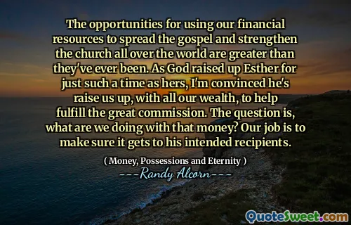 The opportunities for using our financial resources to spread the gospel and strengthen the church all over the world are greater than they've ever been. As God raised up Esther for just such a time as hers, I'm convinced he's raise us up, with all our wealth, to help fulfill the great commission. The question is, what are we doing with that money? Our job is to make sure it gets to his intended recipients.