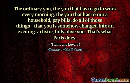 The ordinary you, the you that has to go to work every morning, the you that has to run a household, pay bills, do all of those things--that you is somehow changed into an exciting, artistic, fully alive you. That's what Paris does.