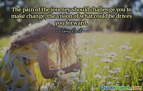 The pain of the journey should challenge you to make change, the vision of what could be drives you forward.