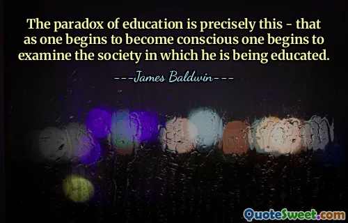The paradox of education is precisely this - that as one begins to become conscious one begins to examine the society in which he is being educated.