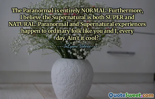 The Paranormal is entirely NORMAL. Furthermore, I believe the Supernatural is both SUPER and NATURAL. Paranormal and Supernatural experiences happen to ordinary folk like you and I, every day. Ain't it cool?