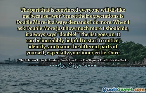 The part that is convinced everyone will dislike me because I won't meet their expectations is Double More-it always demands I do more. When I ask Double More just how much more I should do, it always says "double!" The list goes on. It can be incredibly helpful to start to notice, identify, and name the different parts of yourself, especially your inner critic. Once