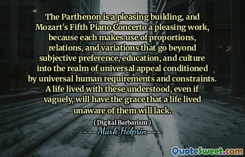 The Parthenon is a pleasing building, and Mozart's Fifth Piano Concerto a pleasing work, because each makes use of proportions, relations, and variations that go beyond subjective preference, education, and culture into the realm of universal appeal conditioned by universal human requirements and constraints. A life lived with these understood, even if vaguely, will have the grace that a life lived unaware of them will lack.