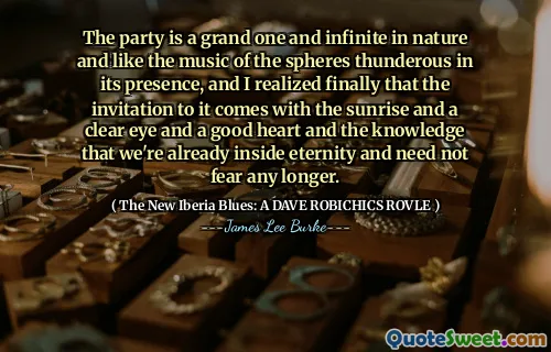 The party is a grand one and infinite in nature and like the music of the spheres thunderous in its presence, and I realized finally that the invitation to it comes with the sunrise and a clear eye and a good heart and the knowledge that we're already inside eternity and need not fear any longer.