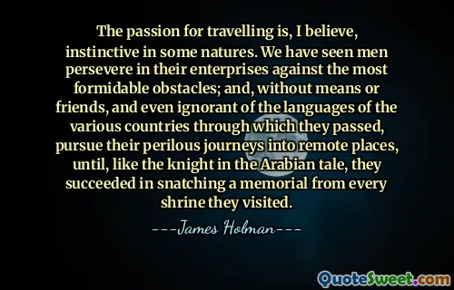 The passion for travelling is, I believe, instinctive in some natures. We have seen men persevere in their enterprises against the most formidable obstacles; and, without means or friends, and even ignorant of the languages of the various countries through which they passed, pursue their perilous journeys into remote places, until, like the knight in the Arabian tale, they succeeded in snatching a memorial from every shrine they visited.
