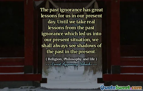 The past ignorance has great lessons for us in our present day. Until we take real lessons from the past ignorance which led us into our present situation, we shall always see shadows of the past in the present.