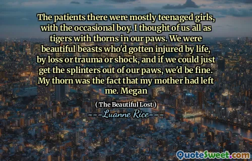 The patients there were mostly teenaged girls, with the occasional boy. I thought of us all as tigers with thorns in our paws. We were beautiful beasts who'd gotten injured by life, by loss or trauma or shock, and if we could just get the splinters out of our paws, we'd be fine. My thorn was the fact that my mother had left me. Megan