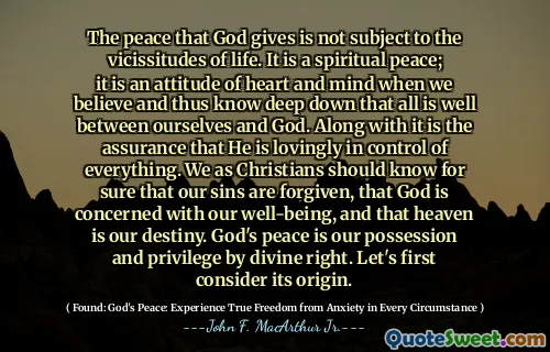 The peace that God gives is not subject to the vicissitudes of life. It is a spiritual peace; it is an attitude of heart and mind when we believe and thus know deep down that all is well between ourselves and God. Along with it is the assurance that He is lovingly in control of everything. We as Christians should know for sure that our sins are forgiven, that God is concerned with our well-being, and that heaven is our destiny. God's peace is our possession and privilege by divine right. Let's first consider its origin.