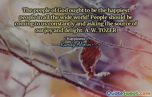 The people of God ought to be the happiest people in all the wide world! People should be coming to us constantly and asking the source of our joy and delight. A. W. TOZER