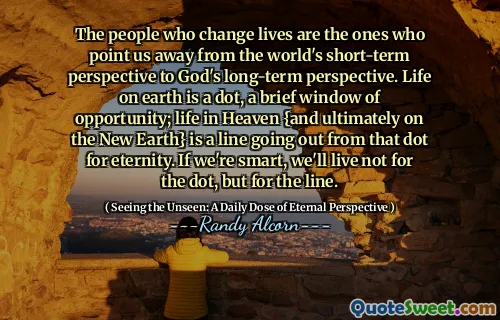 Oamenii care schimbă vieți sunt cei care ne orientează departe de perspectiva pe termen scurt a lumii către perspectiva pe termen lung a lui Dumnezeu. Viața pe pământ este un punct, o scurtă fereastră de oportunitate; Viața în ceruri {și, în cele din urmă, pe noul pământ} este o linie care iese din acel punct pentru eternitate. Dacă suntem deștepți, nu vom trăi pentru DOT, ci pentru linie.