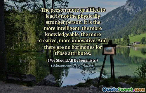 The person more qualified to lead is not the physically stronger person. It is the more intelligent, the more knowledgeable, the more creative, more innovative. And there are no hormones for those attributes.