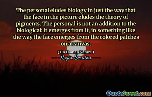 The personal eludes biology in just the way that the face in the picture eludes the theory of pigments. The personal is not an addition to the biological: it emerges from it, in something like the way the face emerges from the colored patches on a canvas.