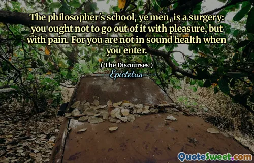 The philosopher's school, ye men, is a surgery: you ought not to go out of it with pleasure, but with pain. For you are not in sound health when you enter.