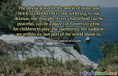 भौतिक दुनिया-पत्थर और ईंट की दुनिया-हमारे दुख के प्रति उदासीन है, हमारे नाटक के लिए, उसने सोचा। यहां तक ​​कि एक युद्धक्षेत्र शांतिपूर्ण हो सकता है, फूलों के बढ़ने के लिए एक जगह हो सकती है, बच्चों के खेलने के लिए; यादें, उदासी, हमारे भीतर हैं, हमारे बारे में दुनिया का हिस्सा नहीं हैं।