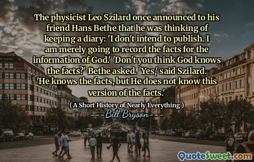 The physicist Leo Szilard once announced to his friend Hans Bethe that he was thinking of keeping a diary: 'I don't intend to publish. I am merely going to record the facts for the information of God.' 'Don't you think God knows the facts?' Bethe asked. 'Yes,' said Szilard. 'He knows the facts, but He does not know this version of the facts.'