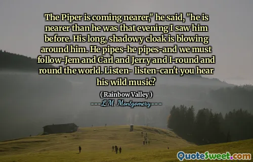 The Piper is coming nearer," he said, "he is nearer than he was that evening I saw him before. His long, shadowy cloak is blowing around him. He pipes-he pipes-and we must follow-Jem and Carl and Jerry and I-round and round the world. Listen- listen-can't you hear his wild music?