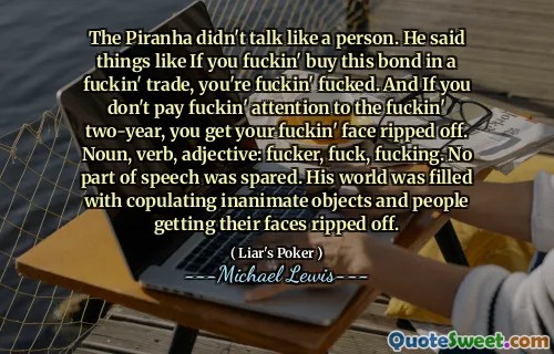 The Piranha didn't talk like a person. He said things like If you fuckin' buy this bond in a fuckin' trade, you're fuckin' fucked. And If you don't pay fuckin' attention to the fuckin' two-year, you get your fuckin' face ripped off. Noun, verb, adjective: fucker, fuck, fucking. No part of speech was spared. His world was filled with copulating inanimate objects and people getting their faces ripped off.