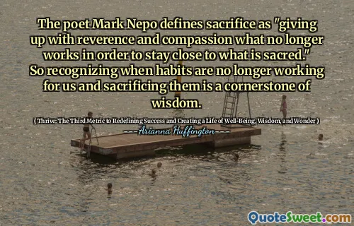 Poetul Mark Nepo definește sacrificiul drept „renunțarea la reverență și compasiune ceea ce nu mai funcționează pentru a rămâne aproape de ceea ce este sacru”. Așadar, recunoașterea când obiceiurile nu mai funcționează pentru noi și sacrificarea lor este o piatră de temelie a înțelepciunii.