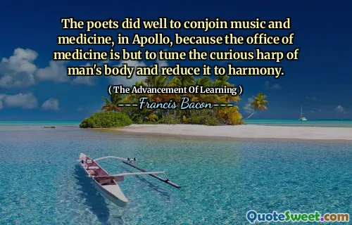 The poets did well to conjoin music and medicine, in Apollo, because the office of medicine is but to tune the curious harp of man's body and reduce it to harmony.