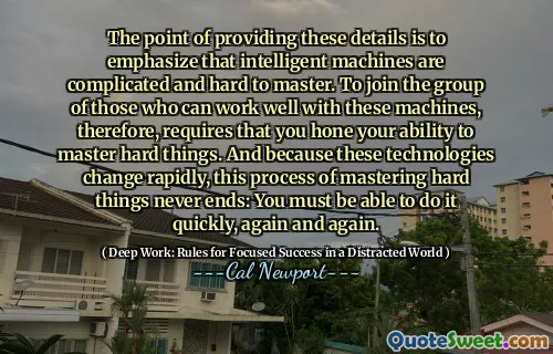The point of providing these details is to emphasize that intelligent machines are complicated and hard to master. To join the group of those who can work well with these machines, therefore, requires that you hone your ability to master hard things. And because these technologies change rapidly, this process of mastering hard things never ends: You must be able to do it quickly, again and again.