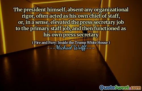 The president himself, absent any organizational rigor, often acted as his own chief of staff, or, in a sense, elevated the press secretary job to the primary staff job, and then functioned as his own press secretary