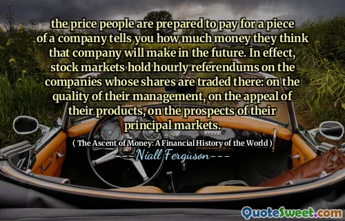 the price people are prepared to pay for a piece of a company tells you how much money they think that company will make in the future. In effect, stock markets hold hourly referendums on the companies whose shares are traded there: on the quality of their management, on the appeal of their products, on the prospects of their principal markets.