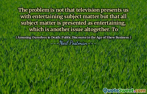 The problem is not that television presents us with entertaining subject matter but that all subject matter is presented as entertaining, which is another issue altogether. To