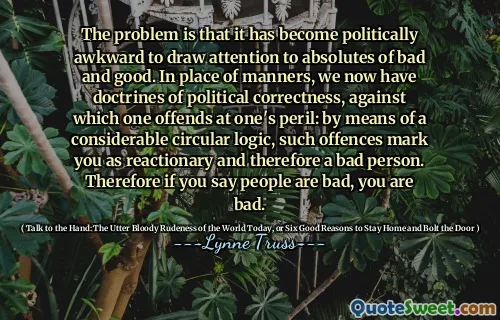 The problem is that it has become politically awkward to draw attention to absolutes of bad and good. In place of manners, we now have doctrines of political correctness, against which one offends at one's peril: by means of a considerable circular logic, such offences mark you as reactionary and therefore a bad person. Therefore if you say people are bad, you are bad.