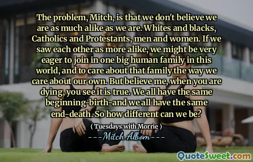 El problema, Mitch, es que no creemos que somos tan parecidos como nosotros. Blancos y negros, católicos y protestantes, hombres y mujeres. Si nos vimos más parecidos, podríamos estar muy ansiosos por unirnos a una gran familia humana en este mundo y preocuparnos por esa familia de la forma en que nos preocupamos por la nuestra. Pero créeme, cuando estás muriendo, ves que es verdad. Todos tenemos el mismo comienzo y todos tenemos la misma muerte final. Entonces, ¿qué tan diferentes podemos ser?