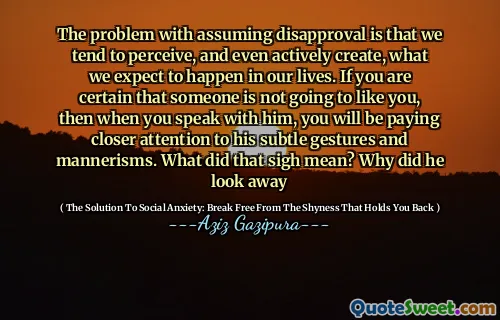 The problem with assuming disapproval is that we tend to perceive, and even actively create, what we expect to happen in our lives. If you are certain that someone is not going to like you, then when you speak with him, you will be paying closer attention to his subtle gestures and mannerisms. What did that sigh mean? Why did he look away