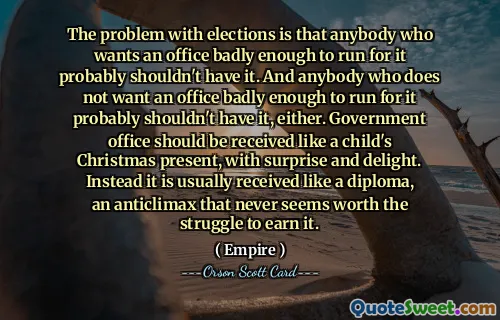 Problemet med val är att alla som vill ha ett ämbete tillräckligt starkt för att kandidera för det förmodligen inte borde ha det. Och den som inte vill ha ett kontor tillräckligt starkt för att kunna ställa upp på det borde förmodligen inte ha det heller. Regeringskansliet ska tas emot som ett barns julklapp, med överraskning och förtjusning. Istället tas det vanligtvis emot som ett diplom, ett antiklimax som aldrig verkar värt kampen för att få det.