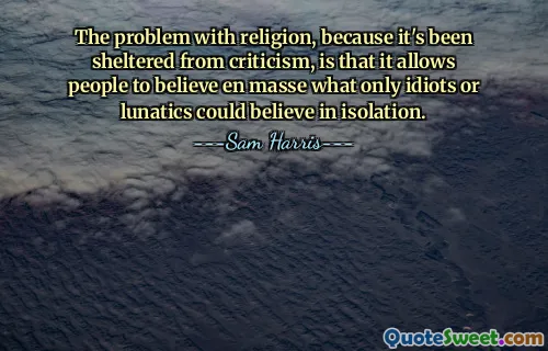 The problem with religion, because it's been sheltered from criticism, is that it allows people to believe en masse what only idiots or lunatics could believe in isolation.