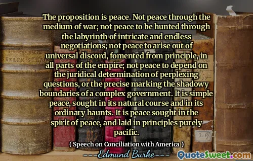 The proposition is peace. Not peace through the medium of war; not peace to be hunted through the labyrinth of intricate and endless negotiations; not peace to arise out of universal discord, fomented from principle, in all parts of the empire; not peace to depend on the juridical determination of perplexing questions, or the precise marking the shadowy boundaries of a complex government. It is simple peace, sought in its natural course and in its ordinary haunts. It is peace sought in the spirit of peace, and laid in principles purely pacific.