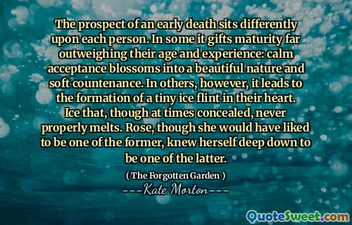 The prospect of an early death sits differently upon each person. In some it gifts maturity far outweighing their age and experience: calm acceptance blossoms into a beautiful nature and soft countenance. In others, however, it leads to the formation of a tiny ice flint in their heart. Ice that, though at times concealed, never properly melts. Rose, though she would have liked to be one of the former, knew herself deep down to be one of the latter.