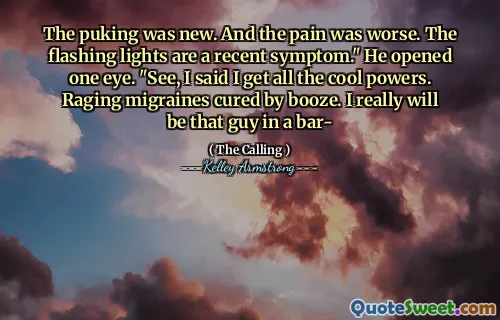 The puking was new. And the pain was worse. The flashing lights are a recent symptom." He opened one eye. "See, I said I get all the cool powers. Raging migraines cured by booze. I really will be that guy in a bar-