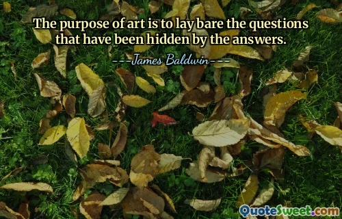 The purpose of art is to lay bare the questions that have been hidden by the answers.