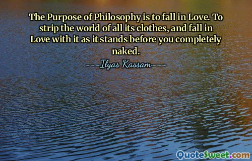 The Purpose of Philosophy is to fall in Love. To strip the world of all its clothes, and fall in Love with it as it stands before you completely naked.