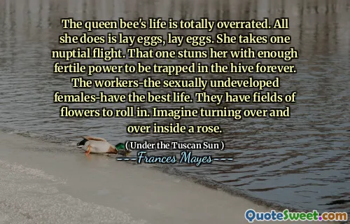 The queen bee's life is totally overrated. All she does is lay eggs, lay eggs. She takes one nuptial flight. That one stuns her with enough fertile power to be trapped in the hive forever. The workers-the sexually undeveloped females-have the best life. They have fields of flowers to roll in. Imagine turning over and over inside a rose.