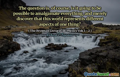 The question is, of course, is it going to be possible to amalgamate everything, and merely discover that this world represents different aspects of one thing?