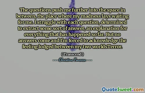 The questions push me further into the space in between, the place where my madness lays waiting for me. I struggle with each question, determined to extract some sort of answer, an explanation for everything that has happened so far. But no answers come and I'm forced to acknowledge the feeling lodged between my two worldsTerror.