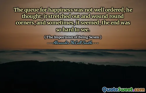 The queue for happiness was not well ordered, he thought; it stretched out and wound round corners, and sometimes, it seemed, the end was so hard to see.